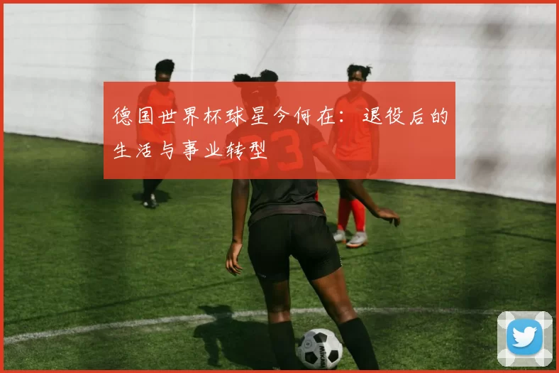 德国世界杯球星今何在：退役后的生活与事业转型