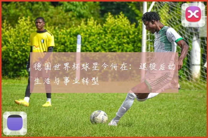 德国世界杯球星今何在：退役后的生活与事业转型