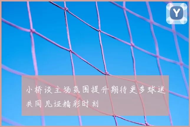 小桥谈主场氛围提升期待更多球迷共同见证精彩时刻