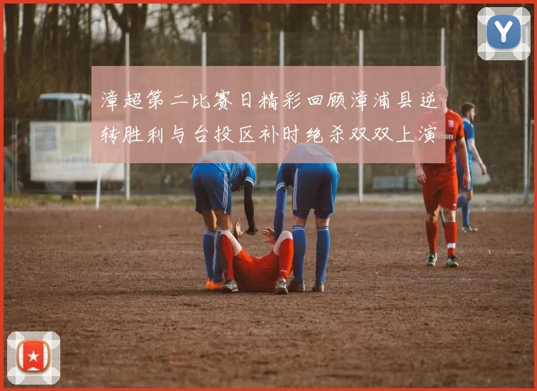 漳超第二比赛日精彩回顾漳浦县逆转胜利与台投区补时绝杀双双上演