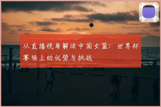 从直播视角解读中国女篮:世界杯赛场上的优势与挑战