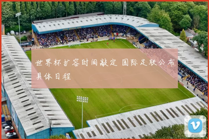 世界杯扩容时间敲定 国际足联公布具体日程