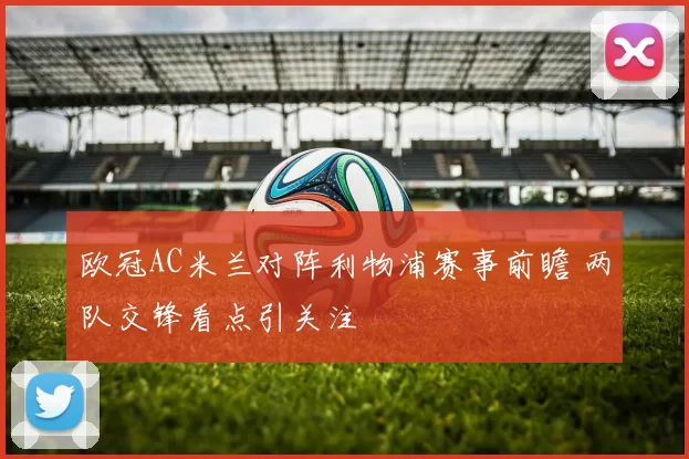 欧冠AC米兰对阵利物浦赛事前瞻 两队交锋看点引关注