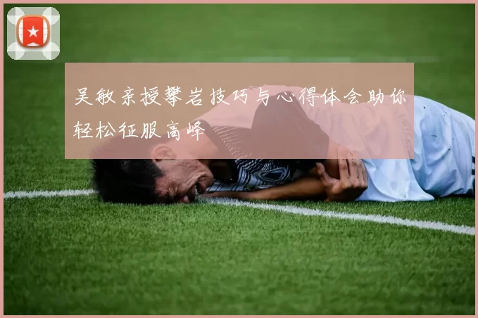 吴敏亲授攀岩技巧与心得体会助你轻松征服高峰